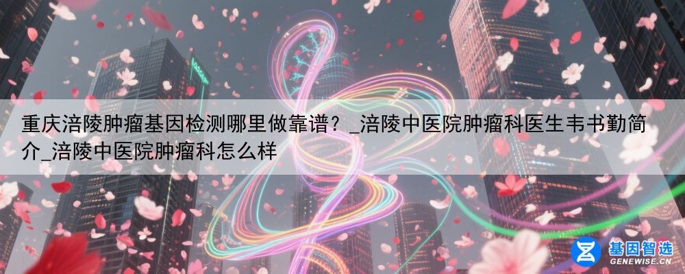 重庆涪陵肿瘤基因检测哪里做靠谱？_涪陵中医院肿瘤科医生韦书勤简介_涪陵中医院肿瘤科怎么样