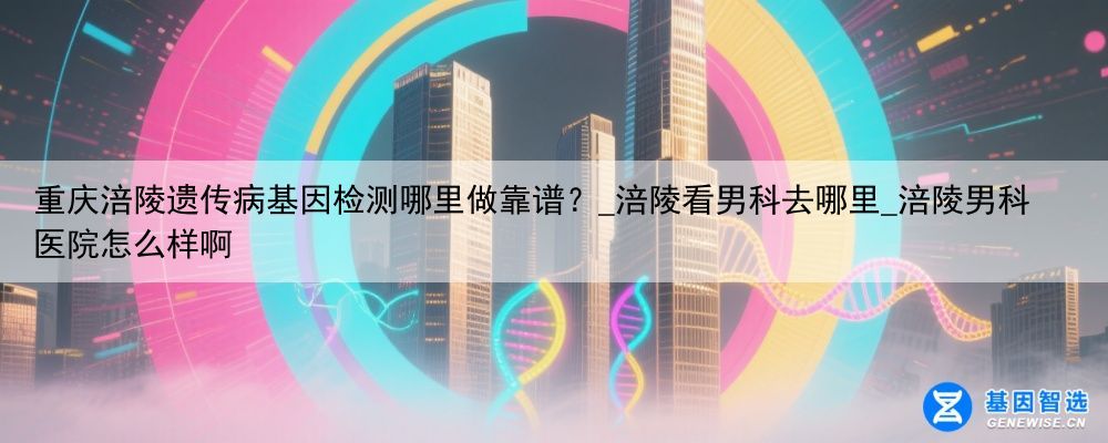 重庆涪陵遗传病基因检测哪里做靠谱？_涪陵看男科去哪里_涪陵男科医院怎么样啊