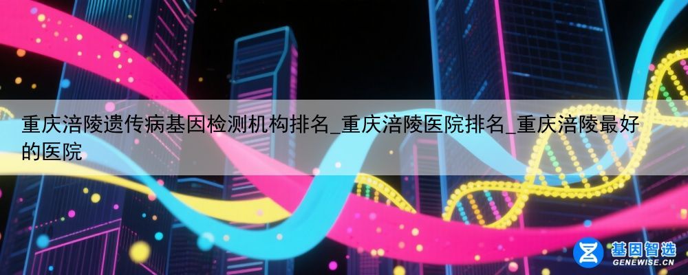 重庆涪陵遗传病基因检测机构排名_重庆涪陵医院排名_重庆涪陵最好的医院