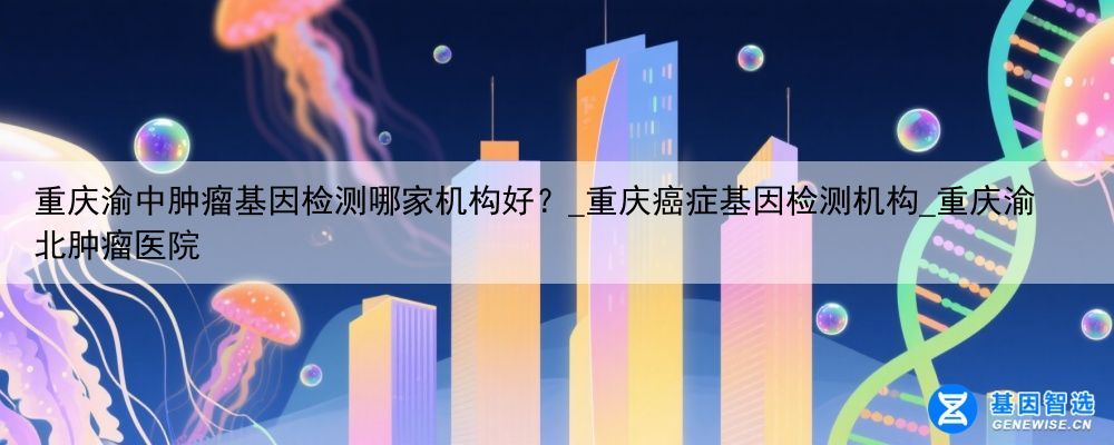 重庆渝中肿瘤基因检测哪家机构好？_重庆癌症基因检测机构_重庆渝北肿瘤医院