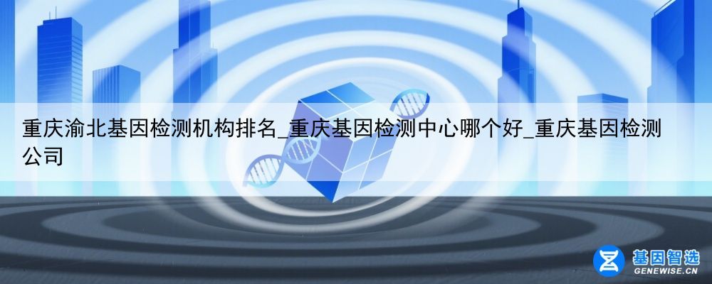 重庆渝北基因检测机构排名_重庆基因检测中心哪个好_重庆基因检测公司