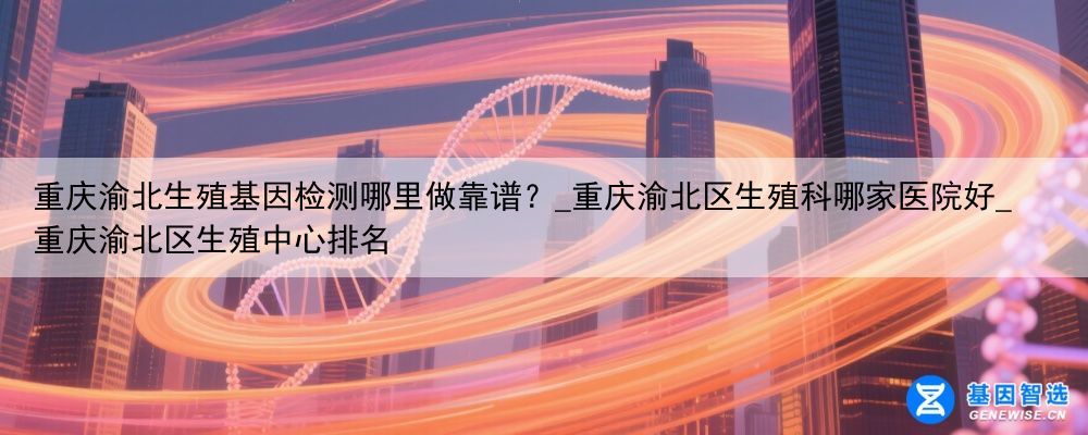 重庆渝北生殖基因检测哪里做靠谱？_重庆渝北区生殖科哪家医院好_重庆渝北区生殖中心排名