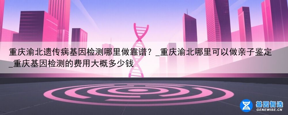 重庆渝北遗传病基因检测哪里做靠谱？_重庆渝北哪里可以做亲子鉴定_重庆基因检测的费用大概多少钱