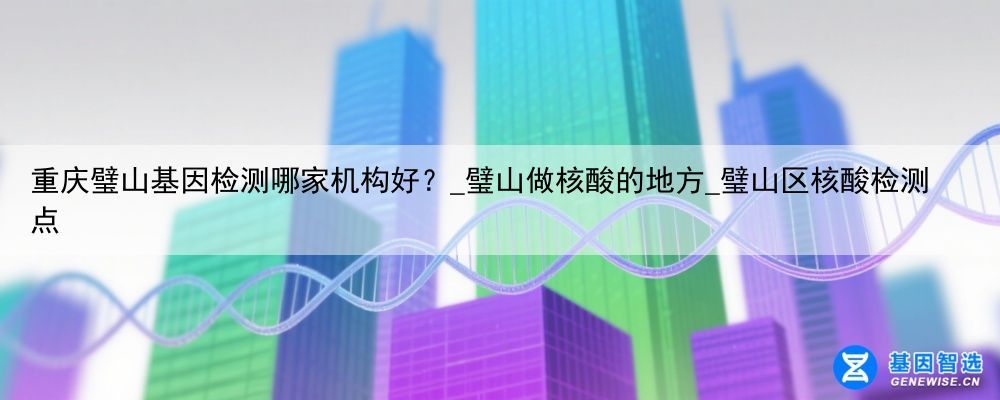重庆璧山基因检测哪家机构好?_璧山做核酸的地方_璧山区核酸检测点