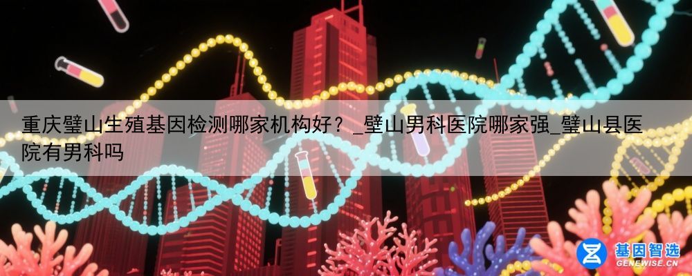 重庆璧山生殖基因检测哪家机构好？_壁山男科医院哪家强_璧山县医院有男科吗