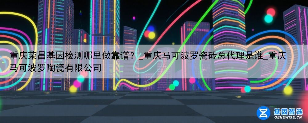重庆荣昌基因检测哪里做靠谱？_重庆马可波罗瓷砖总代理是谁_重庆马可波罗陶瓷有限公司