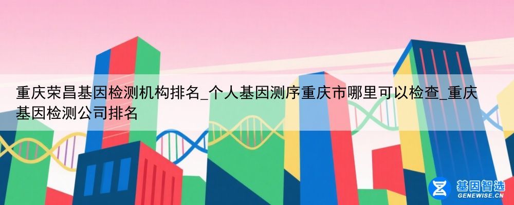 重庆荣昌基因检测机构排名_个人基因测序重庆市哪里可以检查_重庆基因检测公司排名
