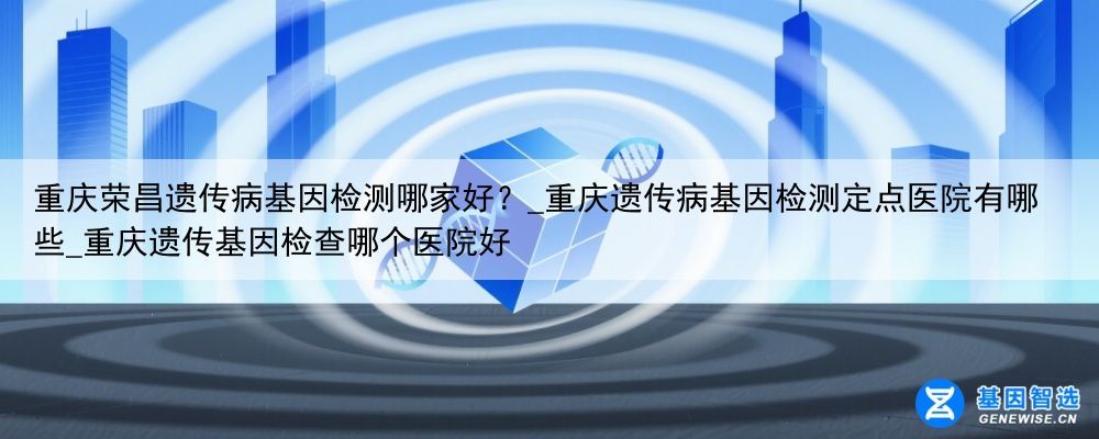 重庆荣昌遗传病基因检测哪家好?_重庆遗传病基因检测定点医院有哪些_重庆遗传基因检查哪个医院好