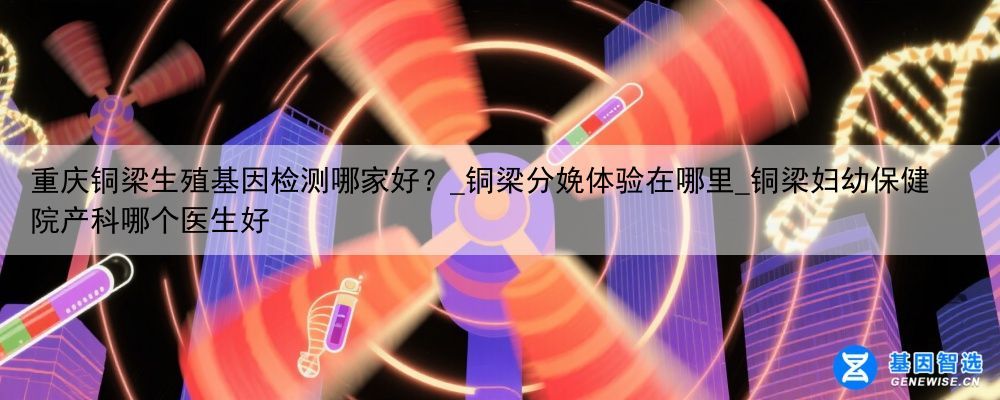 重庆铜梁生殖基因检测哪家好？_铜梁分娩体验在哪里_铜梁妇幼保健院产科哪个医生好