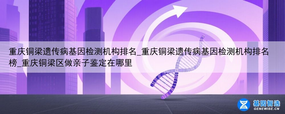 重庆铜梁遗传病基因检测机构排名_重庆铜梁遗传病基因检测机构排名榜_重庆铜梁区做亲子鉴定在哪里