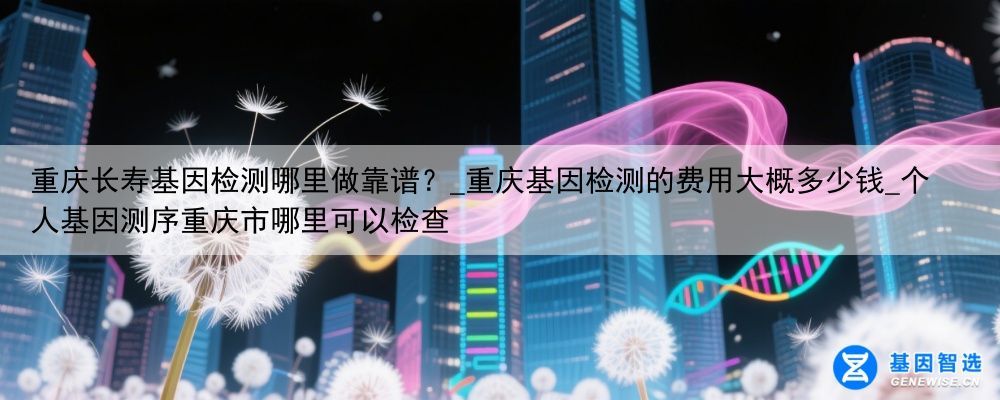 重庆长寿基因检测哪里做靠谱？_重庆基因检测的费用大概多少钱_个人基因测序重庆市哪里可以检查