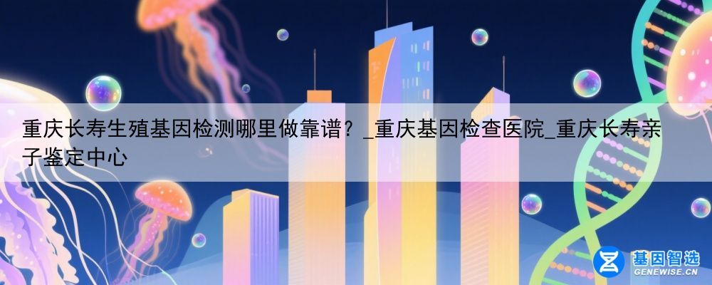 重庆长寿生殖基因检测哪里做靠谱？_重庆基因检查医院_重庆长寿亲子鉴定中心