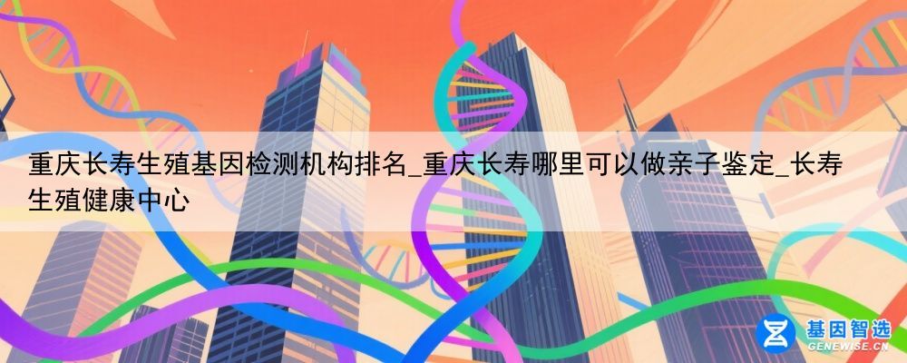 重庆长寿生殖基因检测机构排名_重庆长寿哪里可以做亲子鉴定_长寿生殖健康中心
