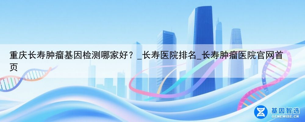 重庆长寿肿瘤基因检测哪家好？_长寿医院排名_长寿肿瘤医院官网首页