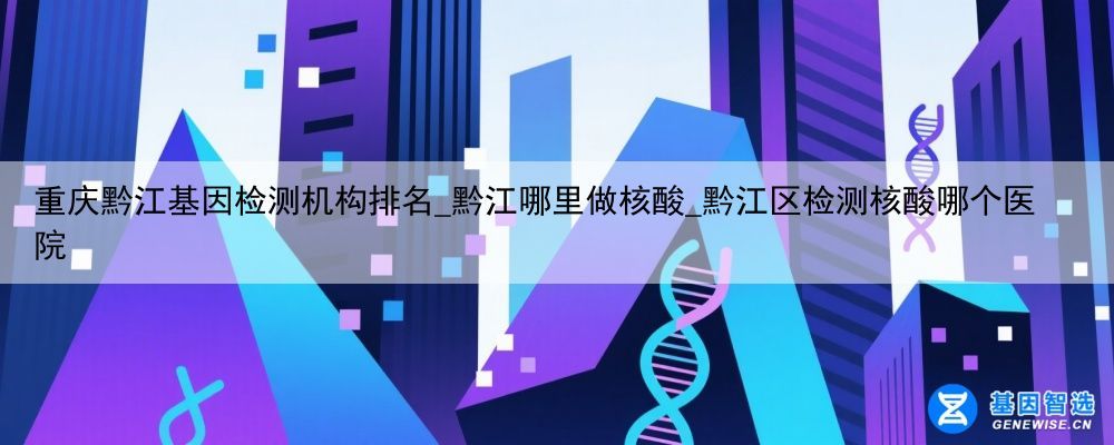重庆黔江基因检测机构排名_黔江哪里做核酸_黔江区检测核酸哪个医院