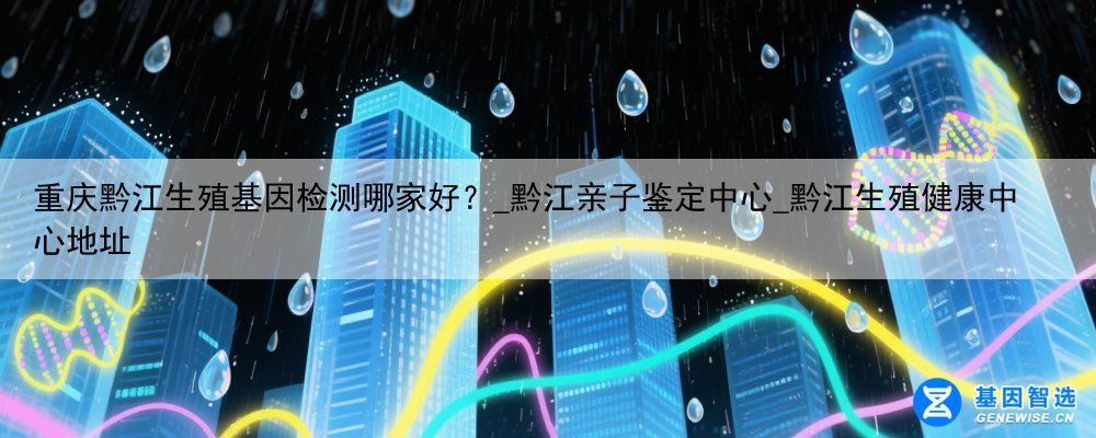 重庆黔江生殖基因检测哪家好？_黔江亲子鉴定中心_黔江生殖健康中心地址