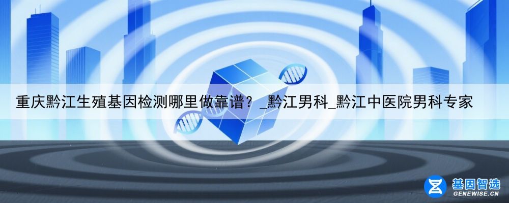 重庆黔江生殖基因检测哪里做靠谱？_黔江男科_黔江中医院男科专家