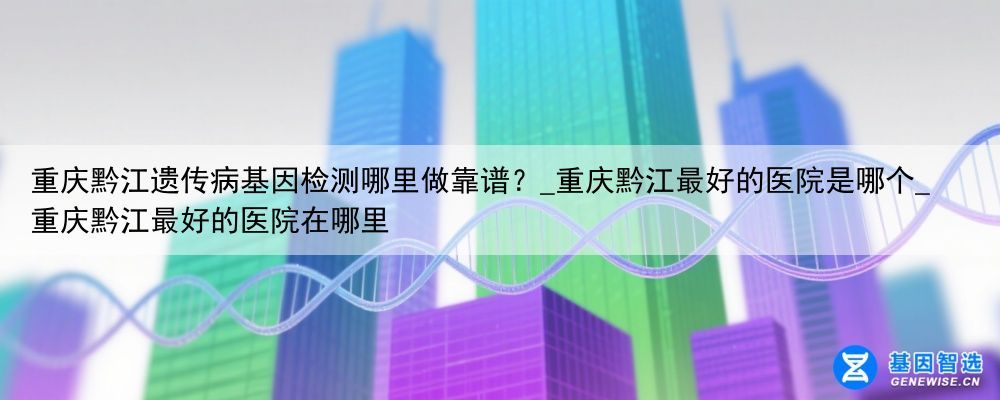 重庆黔江遗传病基因检测哪里做靠谱？_重庆黔江最好的医院是哪个_重庆黔江最好的医院在哪里