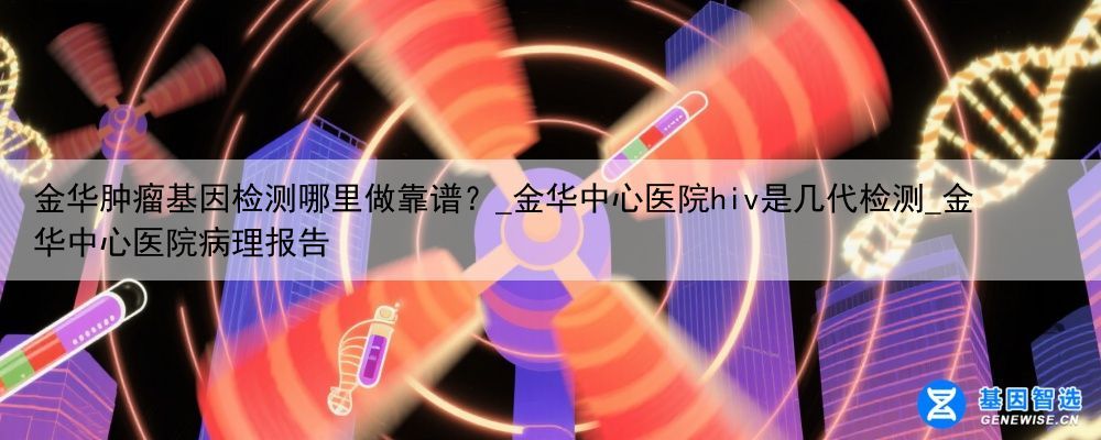 金华肿瘤基因检测哪里做靠谱？_金华中心医院hiv是几代检测_金华中心医院病理报告