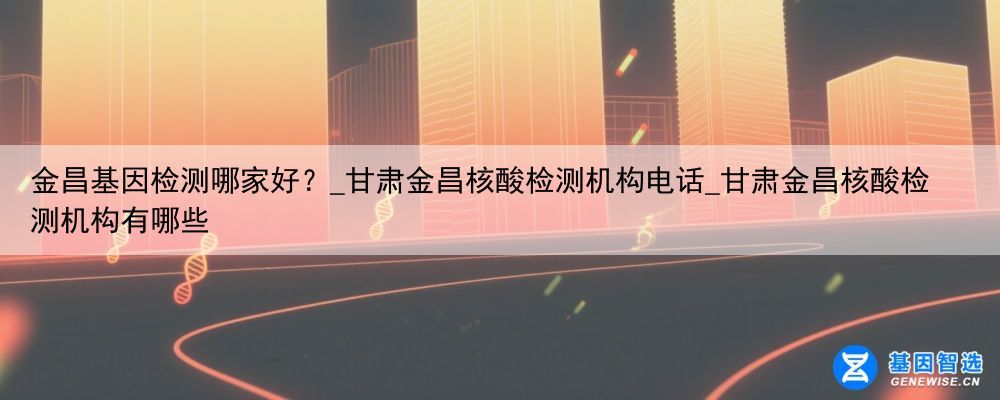 金昌基因检测哪家好？_甘肃金昌核酸检测机构电话_甘肃金昌核酸检测机构有哪些