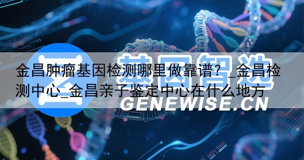 金昌肿瘤基因检测哪里做靠谱？_金昌检测中心_金昌亲子鉴定中心在什么地方
