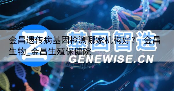 金昌遗传病基因检测哪家机构好？_金昌生物_金昌生殖保健院