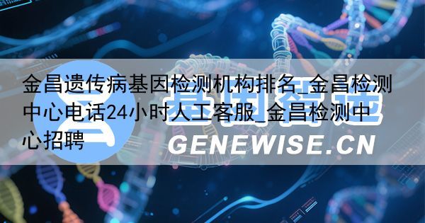 金昌遗传病基因检测机构排名_金昌检测中心电话24小时人工客服_金昌检测中心招聘