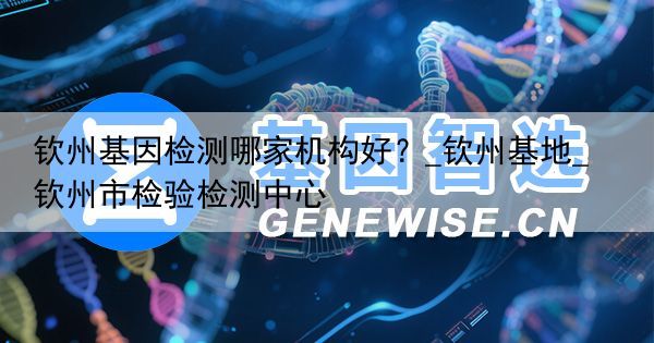 钦州基因检测哪家机构好？_钦州基地_钦州市检验检测中心