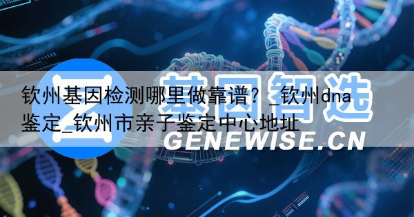 钦州基因检测哪里做靠谱？_钦州dna鉴定_钦州市亲子鉴定中心地址