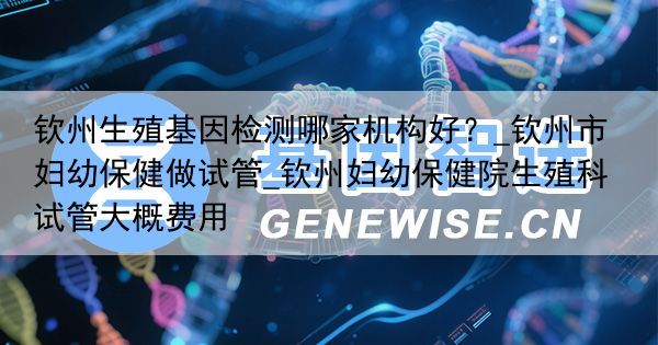钦州生殖基因检测哪家机构好？_钦州市妇幼保健做试管_钦州妇幼保健院生殖科试管大概费用