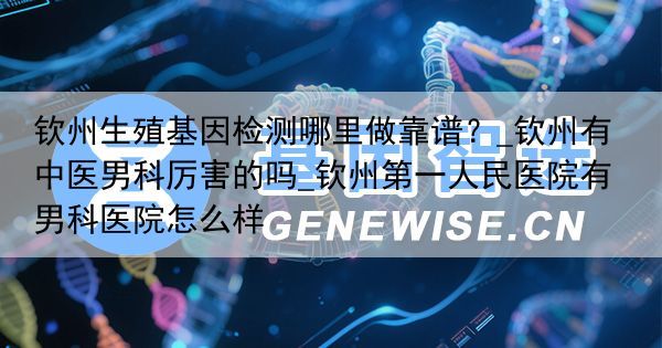 钦州生殖基因检测哪里做靠谱？_钦州有中医男科厉害的吗_钦州第一人民医院有男科医院怎么样