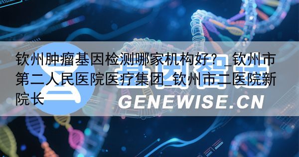 钦州肿瘤基因检测哪家机构好？_钦州市第二人民医院医疗集团_钦州市二医院新院长