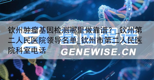 钦州肿瘤基因检测哪里做靠谱？_钦州第二人民医院领导名单_钦州市第二人民医院科室电话