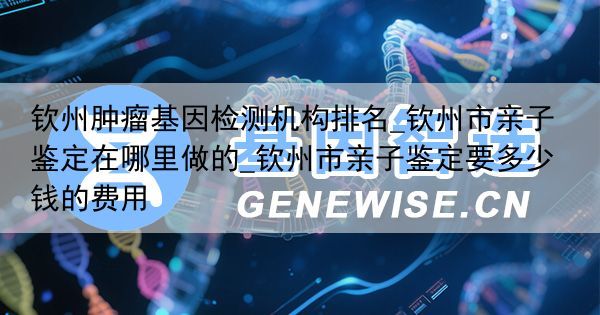 钦州肿瘤基因检测机构排名_钦州市亲子鉴定在哪里做的_钦州市亲子鉴定要多少钱的费用