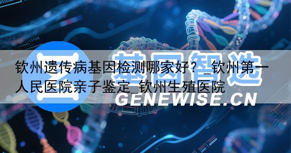 钦州遗传病基因检测哪家好？_钦州第一人民医院亲子鉴定_钦州生殖医院