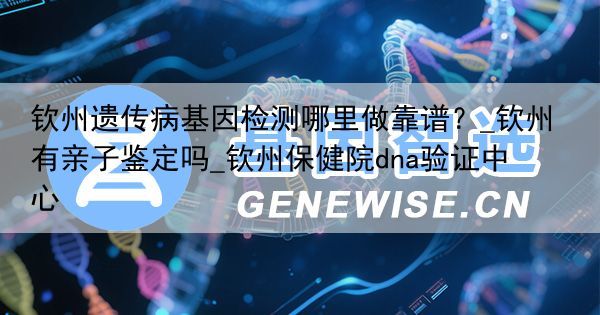 钦州遗传病基因检测哪里做靠谱？_钦州有亲子鉴定吗_钦州保健院dna验证中心