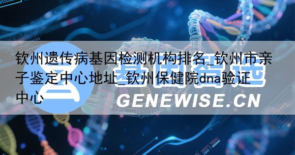 钦州遗传病基因检测机构排名_钦州市亲子鉴定中心地址_钦州保健院dna验证中心