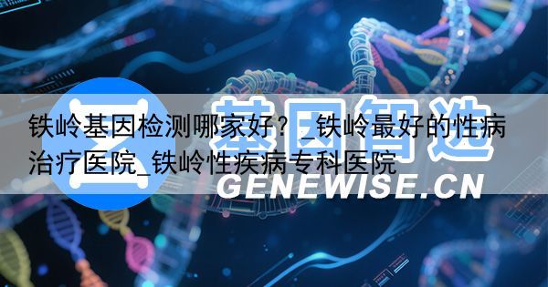 铁岭基因检测哪家好？_铁岭最好的性病治疗医院_铁岭性疾病专科医院