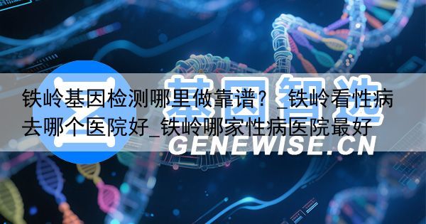 铁岭基因检测哪里做靠谱？_铁岭看性病去哪个医院好_铁岭哪家性病医院最好