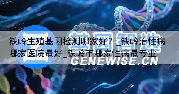 铁岭生殖基因检测哪家好？_铁岭治性病哪家医院最好_铁岭市哪家性病最专业
