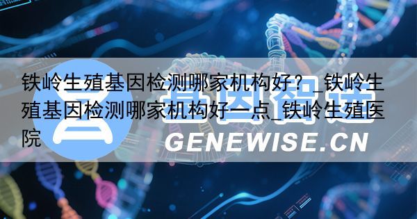 铁岭生殖基因检测哪家机构好？_铁岭生殖基因检测哪家机构好一点_铁岭生殖医院