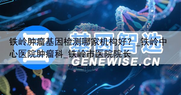 铁岭肿瘤基因检测哪家机构好？_铁岭中心医院肿瘤科_铁岭市医院院长