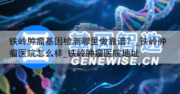 铁岭肿瘤基因检测哪里做靠谱？_铁岭肿瘤医院怎么样_铁岭肿瘤医院地址