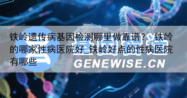 铁岭遗传病基因检测哪里做靠谱？_铁岭的哪家性病医院好_铁岭好点的性病医院有哪些