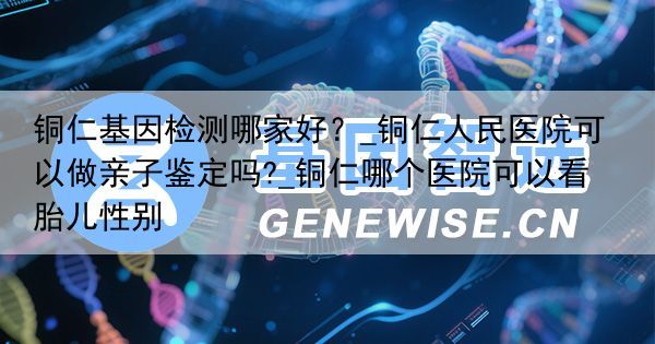 铜仁基因检测哪家好？_铜仁人民医院可以做亲子鉴定吗?_铜仁哪个医院可以看胎儿性别