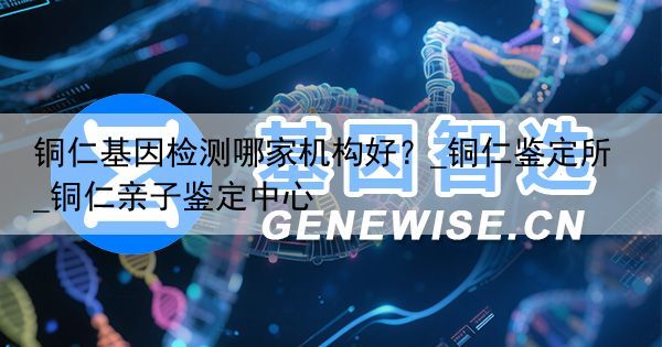 铜仁基因检测哪家机构好？_铜仁鉴定所_铜仁亲子鉴定中心
