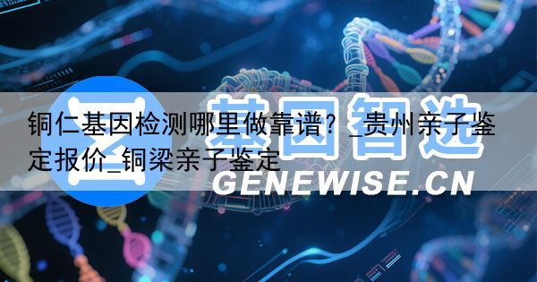 铜仁基因检测哪里做靠谱？_贵州亲子鉴定报价_铜梁亲子鉴定