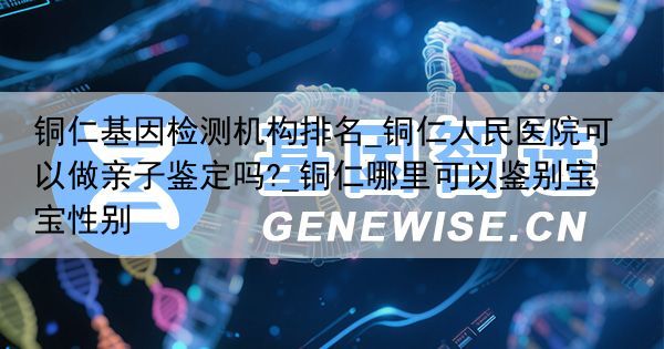 铜仁基因检测机构排名_铜仁人民医院可以做亲子鉴定吗?_铜仁哪里可以鉴别宝宝性别