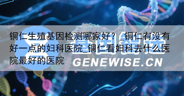 铜仁生殖基因检测哪家好？_铜仁有没有好一点的妇科医院_铜仁看妇科去什么医院最好的医院