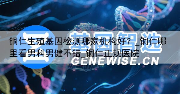 铜仁生殖基因检测哪家机构好？_铜仁哪里看男科男健不错_铜仁正规医院